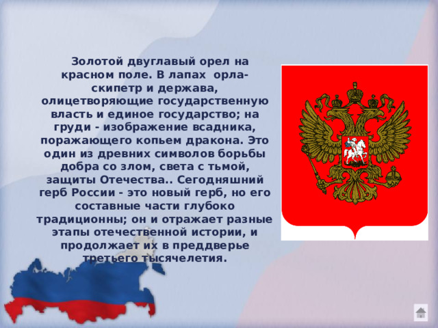  Золотой двуглавый орел на красном поле. В лапах орла- скипетр и держава, олицетворяющие государственную власть и единое государство; на груди - изображение всадника, поражающего копьем дракона. Это один из древних символов борьбы добра со злом, света с тьмой, защиты Отечества.. Сегодняшний герб России - это новый герб, но его составные части глубоко традиционны; он и отражает разные этапы отечественной истории, и продолжает их в преддверье третьего тысячелетия. 