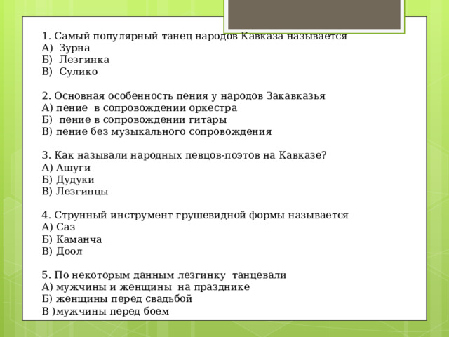 1. Самый популярный танец народов Кавказа называется А)  Зурна Б)  Лезгинка В)  Сулико   2. Основная особенность пения у народов Закавказья А) пение  в сопровождении оркестра Б)  пение в сопровождении гитары В) пение без музыкального сопровождения   3. Как называли народных певцов-поэтов на Кавказе? А) Ашуги Б) Дудуки В) Лезгинцы   4. Струнный инструмент грушевидной формы называется А) Саз Б) Каманча В) Доол   5. По некоторым данным лезгинку  танцевали А) мужчины и женщины  на празднике Б) женщины перед свадьбой В )мужчины перед боем 