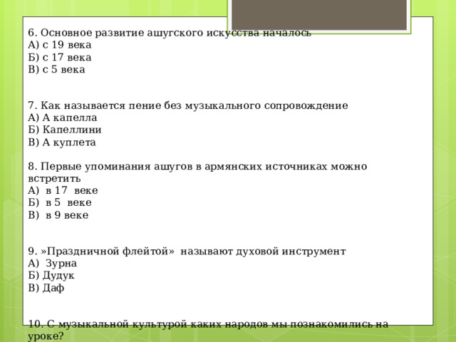 6. Основное развитие ашугского искусства началось А) с 19 века Б) с 17 века В) с 5 века   7. Как называется пение без музыкального сопровождение А) А капелла Б) Капеллини В) А куплета   8. Первые упоминания ашугов в армянских источниках можно встретить А)  в 17  веке Б)  в 5  веке В)  в 9 веке   9. »Праздничной флейтой»  называют духовой инструмент А)  Зурна Б) Дудук В) Даф   10. С музыкальной культурой каких народов мы познакомились на уроке? 