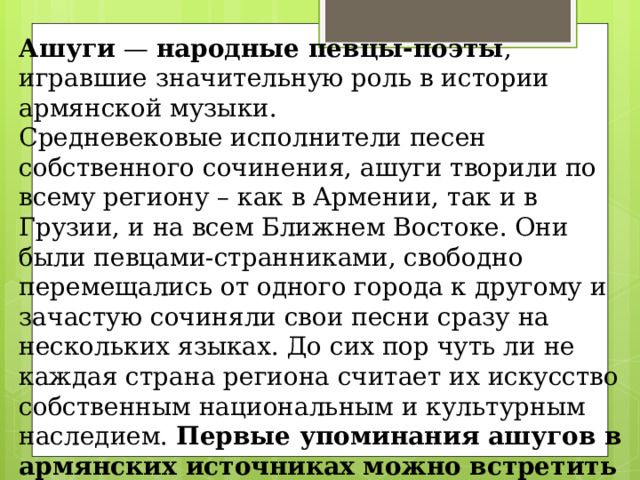 Ашуги — народные певцы-поэты , игравшие значительную роль в истории армянской музыки. Средневековые исполнители песен собственного сочинения, ашуги творили по всему региону – как в Армении, так и в Грузии, и на всем Ближнем Востоке. Они были певцами-странниками, свободно перемещались от одного города к другому и зачастую сочиняли свои песни сразу на нескольких языках. До сих пор чуть ли не каждая страна региона считает их искусство собственным национальным и культурным наследием. Первые упоминания ашугов в армянских источниках можно встретить уже в 5 веке, но основное развитие ашугского искусства началось с 17 века. 