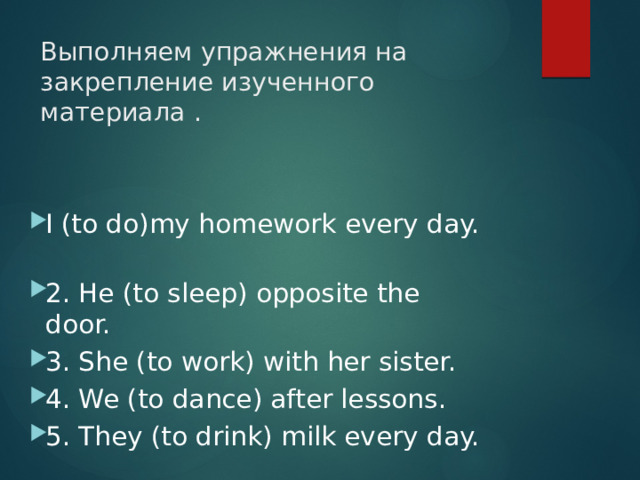 Выполняем упражнения на закрепление изученного материала . I (to do)my homework every day.  2. He (to sleep) opposite the door.  3. She (to work) with her sister.  4. We (to dance) after lessons.  5. They (to drink) milk every day.  