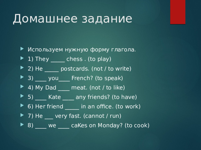 Домашнее задание Используем нужную форму глагола. 1) They _____ chess . (to play)  2) He _____ postcards. (not / to write)  3) ____ you____ French? (to speak)  4) My Dad ____ meat. (not / to like)  5) ____ Kate ____ any friends? (to have)  6) Her friend _____ in an office. (to work)  7) He ___ very fast. (cannot / run)  8) ____ we ____ caKes on Monday? (to cook)  