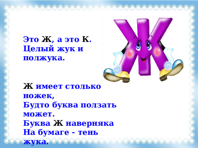 Это Ж , а это К . Целый жук и полжука. Ж имеет столько ножек, Будто буква ползать может. Буква Ж наверняка На бумаге - тень жука. 