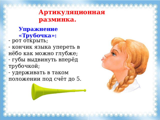 Артикуляционная разминка. Упражнение «Трубочка»:  рот открыть;  кончик языка упереть в нёбо как можно глубже;  губы выдвинуть вперёд трубочкой;  удерживать в таком положении под счёт до 5. 
