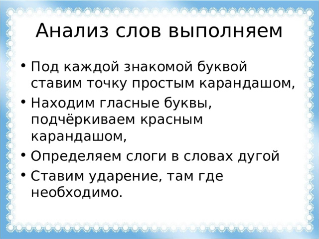 Анализ слов выполняем Под каждой знакомой буквой ставим точку простым карандашом, Находим гласные буквы, подчёркиваем красным карандашом, Определяем слоги в словах дугой Ставим ударение, там где необходимо.  