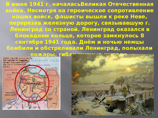 В июне 1941 г. началасьВеликая Отечественная война. Несмотря на героическое сопротивление наших войск, фашисты вышли к реке Неве, перерезав железную дорогу, связывавшую г. Ленинград со страной. Ленинград оказался в блокадном кольце, которое замкнулось 8 сентября 1941 года. Днём и ночью немцы бомбили и обстреливали Ленинград, полыхали пожары, гибли мирные жители. 