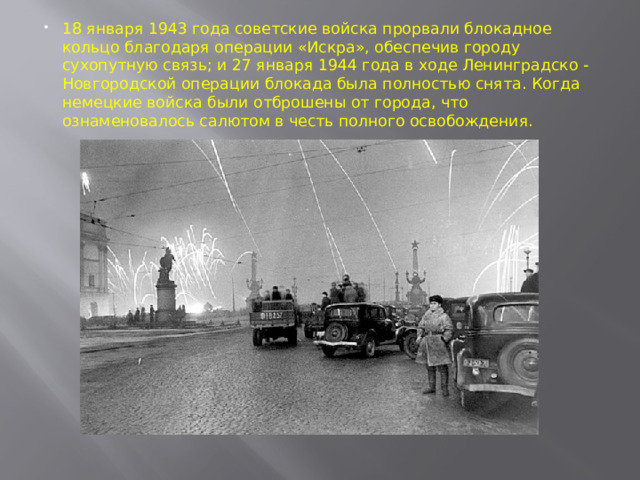18 января 1943 года советские войска прорвали блокадное кольцо благодаря операции «Искра», обеспечив городу сухопутную связь; и 27 января 1944 года в ходе Ленинградско - Новгородской операции блокада была полностью снята.  Когда немецкие войска были отброшены от города, что ознаменовалось салютом в честь полного освобождения.     