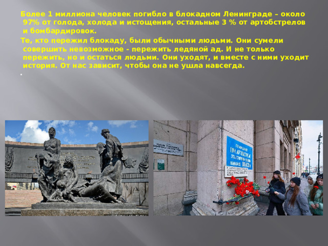 Более 1 миллиона человек погибло в блокадном Ленинграде – около 97% от голода, холода и истощения, остальные 3 % от артобстрелов и бомбардировок. Те, кто пережил блокаду, были обычными людьми. Они сумели совершить невозможное - пережить ледяной ад. И не только пережить, но и остаться людьми. Они уходят, и вместе с ними уходит история. От нас зависит, чтобы она не ушла навсегда.    