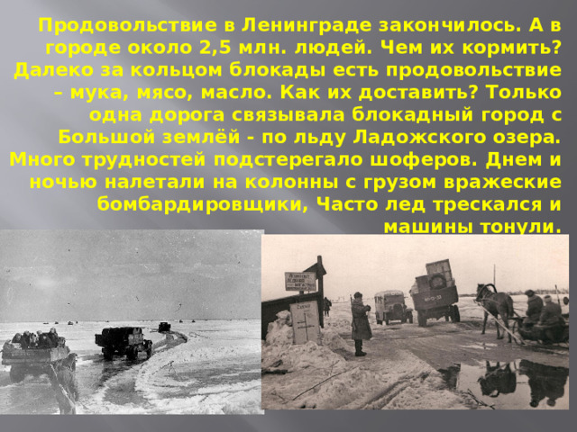 Продовольствие в Ленинграде закончилось. А в городе около 2,5 млн. людей. Чем их кормить? Далеко за кольцом блокады есть продовольствие – мука, мясо, масло. Как их доставить? Только одна дорога связывала блокадный город с Большой землёй - по льду Ладожского озера. Много трудностей подстерегало шоферов. Днем и ночью налетали на колонны с грузом вражеские бомбардировщики, Часто лед трескался и машины тонули.   
