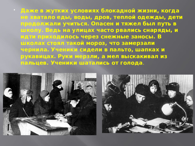 Даже в жутких условиях блокадной жизни, когда не хватало еды, воды, дров, теплой одежды, дети продолжали учиться. Опасен и тяжел был путь в школу. Ведь на улицах часто рвались снаряды, и идти приходилось через снежные заносы. В школах стоял такой мороз, что замерзали чернила. Ученики сидели в пальто, шапках и рукавицах. Руки мерзли, а мел выскакивал из пальцев. Ученики шатались от голода . 