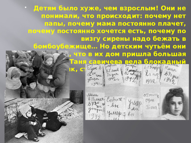 Детям было хуже, чем взрослым! Они не понимали, что происходит: почему нет папы, почему мама постоянно плачет, почему постоянно хочется есть, почему по визгу сирены надо бежать в бомбоубежище… Но детским чутьём они понимали, что в их дом пришла большая беда. Таня савичева вела блокадный дневник, ставший символом трагедии Ленинграда. 