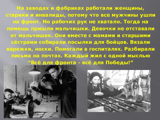 На заводах и фабриках работали женщины, старики и инвалиды, потому что все мужчины ушли на фронт. Но рабочих рук не хватало. Тогда на помощь пришли мальчишки. Девочки не отставали от мальчишек. Они вместе с мамами и старшими сёстрами собирали посылки для бойцов. Вязали варежки, носки. Помогали в госпиталях. Разбирали письма на почтах. Каждый жил с одной мыслью “Всё для фронта – всё для Победы!”   