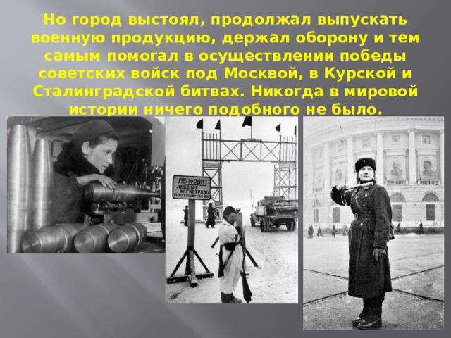 Но город выстоял, продолжал выпускать военную продукцию, держал оборону и тем самым помогал в осуществлении победы советских войск под Москвой, в Курской и Сталинградской битвах. Никогда в мировой истории ничего подобного не было. 