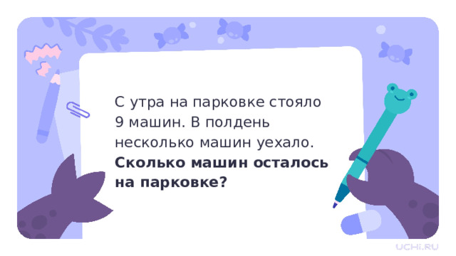 С утра на парковке стояло  9 машин. В полдень несколько машин уехало. Сколько машин осталось  на парковке? Актуализация  — Прочитайте задачу. Что в ней неправильно? Можем ли мы её решить? (Нет, так как не хватает данных, мы не знаем, сколько машин уехало.) — А как мы можем исправить задачу? (Добавить данные.) Что именно нужно изменить? (Нужно заменить «несколько» на конкретное число.)  