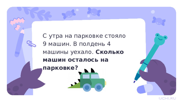 С утра на парковке стояло  9 машин. В полдень 4 машины уехало. Сколько машин осталось на парковке? Актуализация  — Прочитайте задачу. Можем ли мы её решить? (Да, можем.) — Как решить задачу? Что нам известно? (С утра стояло девять машин, а днём уехало четыре.) — Что нужно узнать? (Сколько машин осталось.)  — Как это сделать? (Вычесть из девяти четыре.) — Сколько получится? (Пять.) — Мы ответили на вопрос задачи? (Да.) — Назовите ответ. (Пять машин осталось на парковке.)  