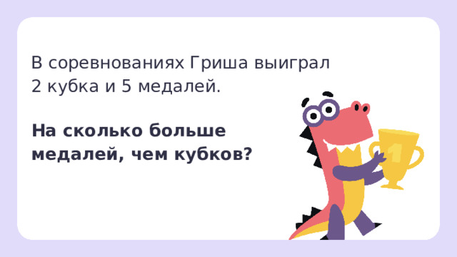В соревнованиях Гриша выиграл  2 кубка и 5 медалей.   На сколько больше  медалей, чем кубков? Первичное применение  — Прочитайте задачу. — Что нам известно? (Гриша выиграл 2 кубка и 5 медалей.) — Что нужно узнать? (На сколько медалей больше, чем кубков.) — Давайте сделаем рисунок к задаче. — Нарисуйте кубки в виде квадратов, а медали — в виде кружков.   