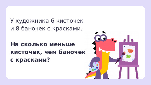 У художника 6 кисточек  и 8 баночек с красками. На сколько меньше  кисточек, чем баночек  с красками? Первичное применение  — Прочитайте задачу. — Что нам известно? (У художника есть 6 кисточек и 8 баночек с краской.) — Что нужно узнать? (На сколько кисточек меньше, чем баночек с краской.) — Давайте сделаем рисунок к задаче. — Нарисуйте кисточки в виде палочек, а баночки с краской — в виде овалов.   