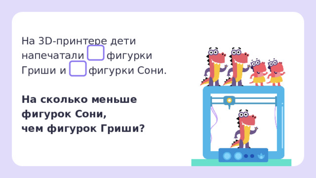 На 3D-принтере дети напечатали фигурки Гриши и фигурки Сони. На сколько меньше фигурок Сони,  чем фигурок Гриши?   Первичное применение — Прочитаем задачу. Можем мы ли её решить? (Нет, так как не хватает данных, в задаче нет цифр.) — Внимательно рассмотрите картинку. Сколько фигурок Гриши на ней? (3) А фигурок Сони? (2) — Дополним задачу.   Заметка: это задание вы можете провести, показав в презентации, или распечатать материалы, загрузив урок «Текстовая сюжетная задача в одно действие: запись решения, ответа задачи. Задачи на разностное сравнение»  из сервиса «Подготовка к уроку».  