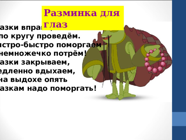 Разминка для глаз Глазки вправо, глазки влево И по кругу проведём. Быстро-быстро поморгаем И немножечко потрём! Глазки закрываем, Медленно вдыхаем, А на выдохе опять Глазкам надо поморгать! 