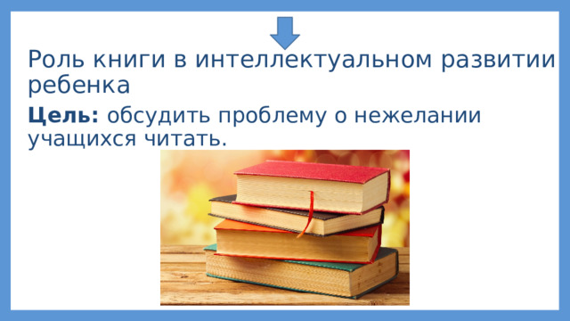 Роль книги в интеллектуальном развитии ребенка Цель: обсудить проблему о нежелании учащихся читать. 