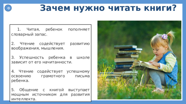 Зачем нужно читать книги? Ф  1. Читая, ребенок пополняет словарный запас. 2. Чтение содействует развитию воображения, мышления. 3. Успешность ребенка в школе зависит от его начитанности. 4. Чтение содействует успешному освоению грамотного письма ребенка. 5. Общение с книгой выступает мощным источником для развития интеллекта. 