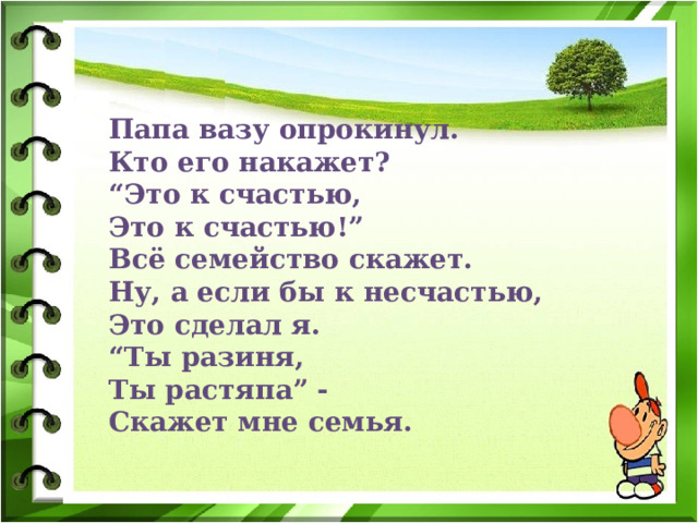 Папа вазу опрокинул.  Кто его накажет?  “Это к счастью,  Это к счастью!”  Всё семейство скажет.  Ну, а если бы к несчастью,  Это сделал я.  “Ты разиня,  Ты растяпа” -  Скажет мне семья. 