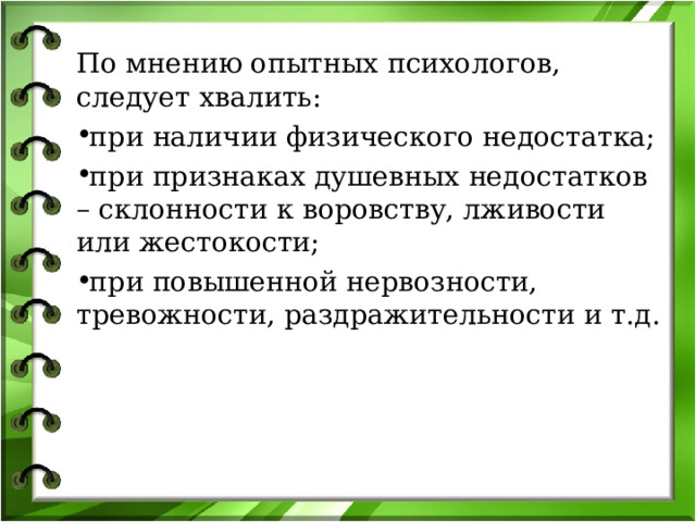По мнению опытных психологов, следует хвалить: при наличии физического недостатка; при признаках душевных недостатков – склонности к воровству, лживости или жестокости; при повышенной нервозности, тревожности, раздражительности и т.д. 