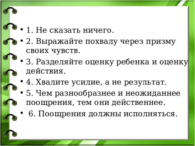 1. Не сказать ничего. 2. Выражайте похвалу через призму своих чувств. 3. Разделяйте оценку ребенка и оценку действия. 4. Хвалите усилие, а не результат. 5. Чем разнообразнее и неожиданнее поощрения, тем они действеннее.  6. Поощрения должны исполняться. 