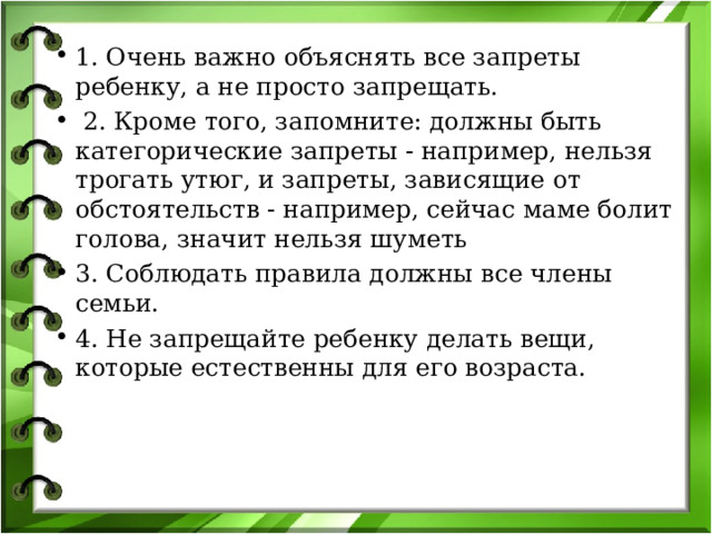 1. Очень важно объяснять все запреты ребенку, а не просто запрещать.  2. Кроме того, запомните: должны быть категорические запреты - например, нельзя трогать утюг, и запреты, зависящие от обстоятельств - например, сейчас маме болит голова, значит нельзя шуметь 3. Соблюдать правила должны все члены семьи. 4. Не запрещайте ребенку делать вещи, которые естественны для его возраста. 