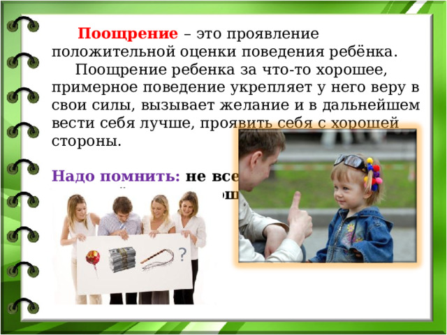  Поощрение – это проявление положительной оценки поведения ребёнка.  Поощрение ребенка за что-то хорошее, примерное поведение укрепляет у него веру в свои силы, вызывает желание и в дальнейшем вести себя лучше, проявить себя с хорошей стороны.   Надо помнить: не всегда  и не всё нужно поощрять ! 