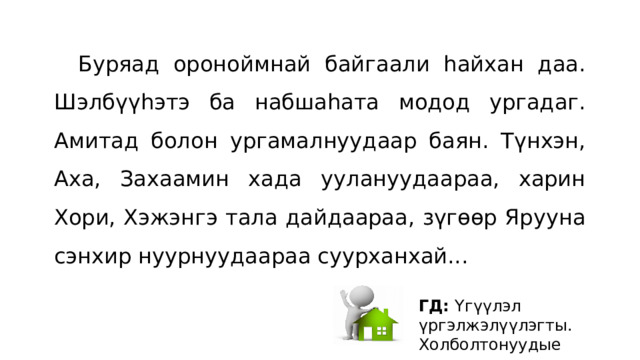  Буряад ороноймнай байгаали hайхан даа. Шэлбүүhэтэ ба набшаhата модод ургадаг. Амитад болон ургамалнуудаар баян. Түнхэн, Аха, Захаамин хада уулануудаараа, харин Хори, Хэжэнгэ тала дайдаараа, зүгɵɵр Ярууна сэнхир нуурнуудаараа суурханхай... ГД: Yгүүлэл үргэлжэлүүлэгты. Холболтонуудые хэрэглэгты. 
