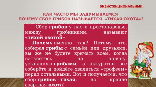 экзистенциональный Как часто мы задумываемся почему сбор грибов называется «тихая охота»?  Сбор  грибов  у нас в простонародье, между грибниками, называют « тихой   охотой ».   Почему  именно так? Потому что, собирая  грибы  с семьёй или друзьями, вы же не будете кричать всем, когда наткнётесь на поляну, усыпанную  грибами , а аккуратно всё соберёте и пойдёте хвалиться «трофеем» перед остальными. Вот и получается, что сбор  грибов  -  тихая , но крайне азартная  охота ! Подумай что можно сделать для сохранности редких видов грибов? 