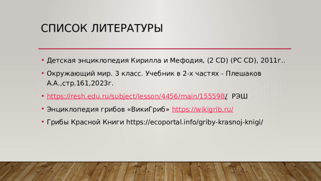Список литературы Детская энциклопедия Кирилла и Мефодия, (2 CD) (PC CD), 2011г.. Окружающий мир. 3 класс. Учебник в 2-х частях - Плешаков А.А.,стр.161,2023г. https://resh.edu.ru/subject/lesson/4456/main/155598 / РЭШ Энциклопедия грибов «ВикиГриб» https://wikigrib.ru / Грибы Красной Книги https://ecoportal.info/griby-krasnoj-knigi/ 