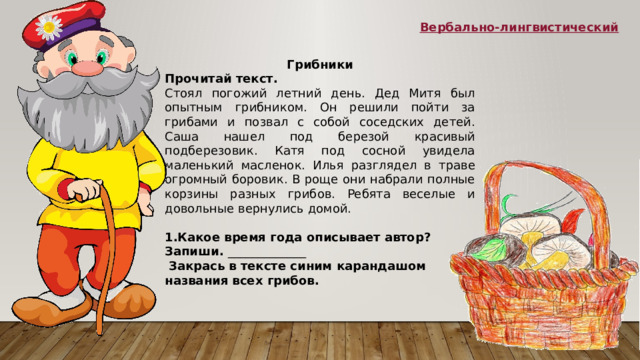 Вербально-лингвистический Грибники Прочитай текст. Стоял погожий летний день. Дед Митя был опытным грибником. Он решили пойти за грибами и позвал с собой соседских детей. Саша нашел под березой красивый подберезовик. Катя под сосной увидела маленький масленок. Илья разглядел в траве огромный боровик. В роще они набрали полные корзины разных грибов. Ребята веселые и довольные вернулись домой.   1.Какое время года описывает автор? Запиши.  _____________   Закрась в тексте синим карандашом названия всех грибов. 