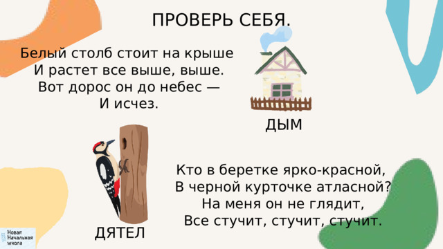 ПРОВЕРЬ СЕБЯ. Белый столб стоит на крыше  И растет все выше, выше.  Вот дорос он до небес —  И исчез. ДЫМ Кто в беретке ярко-красной,  В черной курточке атласной?  На меня он не глядит,  Все стучит, стучит, стучит. ДЯТЕЛ 