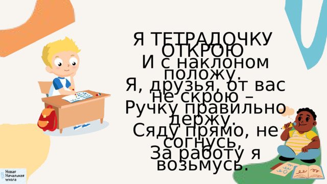 Я ТЕТРАДОЧКУ ОТКРОЮ  И с наклоном положу.  Я, друзья, от вас не скрою –  Ручку правильно держу.  Сяду прямо, не согнусь,  За работу я возьмусь. 
