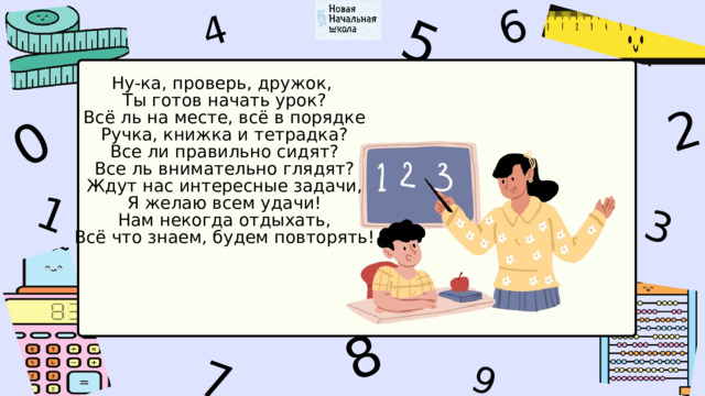 1 5 8 4 9 6 3 7 2 0 Ну-ка, проверь, дружок,  Ты готов начать урок?  Всё ль на месте, всё в порядке  Ручка, книжка и тетрадка?  Все ли правильно сидят?  Все ль внимательно глядят?  Ждут нас интересные задачи,  Я желаю всем удачи!  Нам некогда отдыхать,  Всё что знаем, будем повторять! 