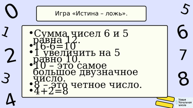 1 0 4 5 2 6 8 7 3 Игра «Истина – ложь». Сумма чисел 6 и 5 равна 12. 16-6=10 1 увеличить на 5 равно 10. 10 – это самое большое двузначное число. 8 – это четное число. 4+2=8 Сумма чисел 6 и 5 равна 12. 16-6=10 1 увеличить на 5 равно 10. 10 – это самое большое двузначное число. 8 – это четное число. 4+2=8 