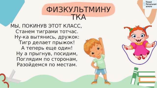 ФИЗКУЛЬТМИНУТКА МЫ, ПОКИНУВ ЭТОТ КЛАСС,  Станем тиграми тотчас.  Ну-ка вытянись, дружок:  Тигр делает прыжок!  А теперь еще один!  Ну а прыгнув, посидим,  Поглядим по сторонам,  Разойдемся по местам. 