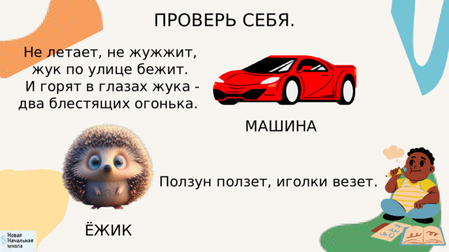 ПРОВЕРЬ СЕБЯ. Не летает, не жужжит, жук по улице бежит.  И горят в глазах жука - два блестящих огонька. МАШИНА Ползун ползет, иголки везет. ЁЖИК 