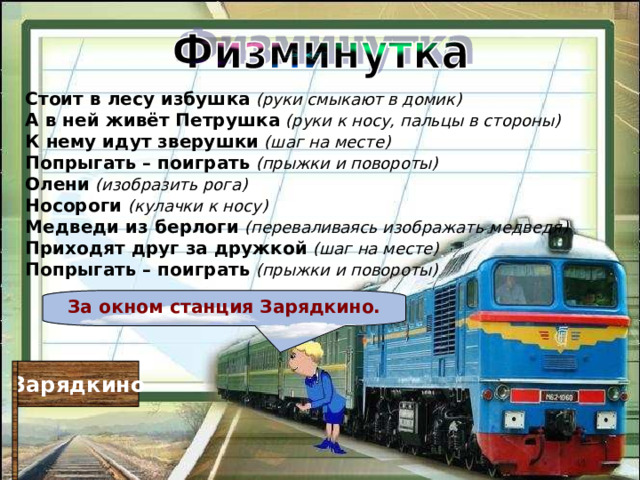 Стоит в лесу избушка  (руки смыкают в домик)  А в ней живёт Петрушка  (руки к носу, пальцы в стороны)  К нему идут зверушки  (шаг на месте)  Попрыгать – поиграть  (прыжки и повороты) Олени  (изобразить рога)  Носороги  (кулачки к носу)  Медведи из берлоги  (переваливаясь изображать медведя)  Приходят друг за дружкой  (шаг на месте)  Попрыгать – поиграть  (прыжки и повороты) За окном станция Зарядкино. Зарядкино 