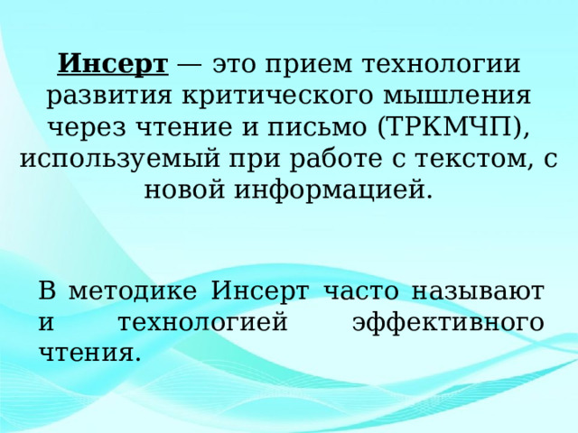  Инсерт — это прием технологии развития критического мышления через чтение и письмо (ТРКМЧП), используемый при работе с текстом, с новой информацией.   В методике Инсерт часто называют и технологией эффективного чтения. 