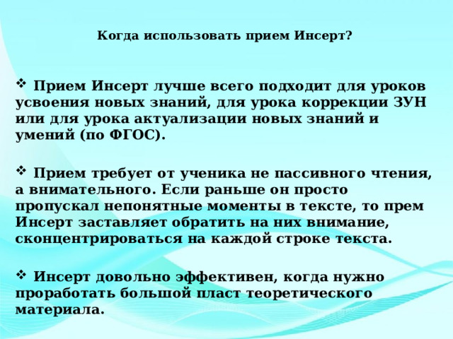  Когда использовать прием Инсерт?    Прием Инсерт лучше всего подходит для уроков усвоения новых знаний, для урока коррекции ЗУН или для урока актуализации новых знаний и умений (по ФГОС).   Прием требует от ученика не пассивного чтения, а внимательного. Если раньше он просто пропускал непонятные моменты в тексте, то прем Инсерт заставляет обратить на них внимание, сконцентрироваться на каждой строке текста.   Инсерт довольно эффективен, когда нужно проработать большой пласт теоретического материала. 