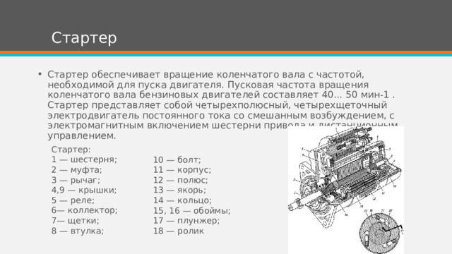Стартер Стартер обеспечивает вращение коленчатого вала с частотой, необходимой для пуска двигателя. Пусковая частота вращения коленчатого вала бензиновых двигателей составляет 40... 50 мин-1 . Стартер представляет собой четырехполюсный, четырехщеточный электродвигатель постоянного тока со смешанным возбуждением, с электромагнитным включением шестерни привода и дистанционным управлением. Стартер: 1 — шестерня; 2 — муфта; 3 — рычаг; 4,9 — крышки; 5 — реле; 6— коллектор; 7— щетки; 8 — втулка; 10 — болт; 11 — корпус; 12 — полюс; 13 — якорь; 14 — кольцо; 15, 16 — обоймы; 17 — плунжер; 18 — ролик 