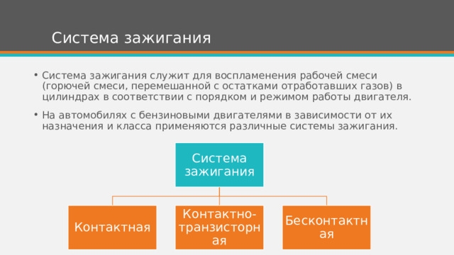 Система зажигания Система зажигания служит для воспламенения рабочей смеси (горючей смеси, перемешанной с остатками отработавших газов) в цилиндрах в соответствии с порядком и режимом работы двигателя. На автомобилях с бензиновыми двигателями в зависимости от их назначения и класса применяются различные системы зажигания. Система зажигания Контактная Контактно-транзисторная Бесконтактная 