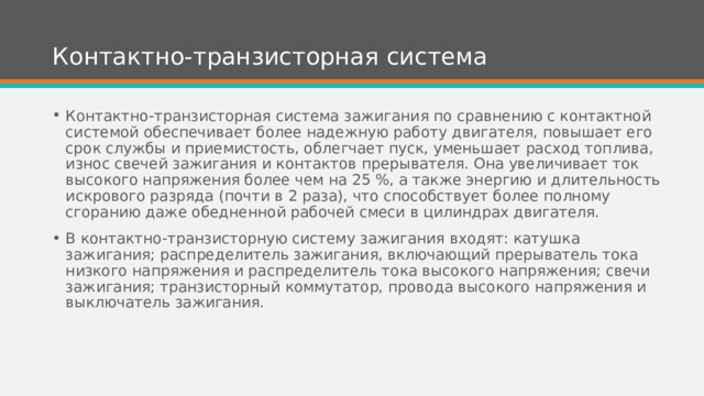 Контактно-транзисторная система Контактно-транзисторная система зажигания по сравнению с контактной системой обеспечивает более надежную работу двигателя, повышает его срок службы и приемистость, облегчает пуск, уменьшает расход топлива, износ свечей зажигания и контактов прерывателя. Она увеличивает ток высокого напряжения более чем на 25 %, а также энергию и длительность искрового разряда (почти в 2 раза), что способствует более полному сгоранию даже обедненной рабочей смеси в цилиндрах двигателя. В контактно-транзисторную систему зажигания входят: катушка зажигания; распределитель зажигания, включающий прерыватель тока низкого напряжения и распределитель тока высокого напряжения; свечи зажигания; транзисторный коммутатор, провода высокого напряжения и выключатель зажигания. 