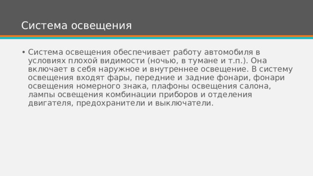 Система освещения Система освещения обеспечивает работу автомобиля в условиях плохой видимости (ночью, в тумане и т.п.). Она включает в себя наружное и внутреннее освещение. В систему освещения входят фары, передние и задние фонари, фонари освещения номерного знака, плафоны освещения салона, лампы освещения комбинации приборов и отделения двигателя, предохранители и выключатели. 