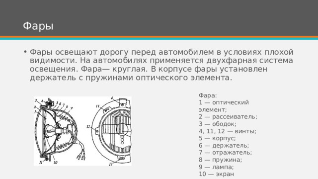 Фары Фары освещают дорогу перед автомобилем в условиях плохой видимости. На автомобилях применяется двухфарная система освещения. Фара— круглая. В корпусе фары установлен держатель с пружинами оптического элемента. Фара: 1 — оптический элемент; 2 — рассеиватель; 3 — ободок; 4, 11, 12 — винты; 5 — корпус; 6 — держатель; 7 — отражатель; 8 — пружина; 9 — лампа; 10 — экран 