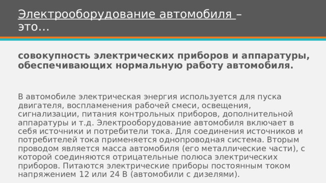 Электрооборудование автомобиля – это… совокупность электрических приборов и аппаратуры, обеспечивающих нормальную работу автомобиля.  В автомобиле электрическая энергия используется для пуска двигателя, воспламенения рабочей смеси, освещения, сигнализации, питания контрольных приборов, дополнительной аппаратуры и т.д. Электрооборудование автомобиля включает в себя источники и потребители тока. Для соединения источников и потребителей тока применяется однопроводная система. Вторым проводом является масса автомобиля (его металлические части), с которой соединяются отрицательные полюса электрических приборов. Питаются электрические приборы постоянным током напряжением 12 или 24 В (автомобили с дизелями). 