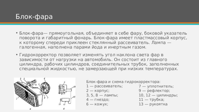 Блок-фара Блок-фара— прямоугольная, объединяет в себе фару, боковой указатель поворота и габаритный фонарь. Блок-фара имеет пластмассовый корпус, к которому спереди приклеен стеклянный рассеиватель. Лампа — галогенная, наполнена парами йода и инертным газом. Гидрокорректор позволяет изменять угол наклона света фар в зависимости от нагрузки на автомобиль. Он состоит из главного цилиндра, рабочих цилиндров, соединительных трубок, заполненных специальной жидкостью, не замерзающей при низких температурах. Блок-фара и схема гидрокорректора: 1 — рассеиватель; 2 — корпус; 3, 5, 8 — лампы; 4 — гнездо; 6 — кожух; 7 — уплотнитель; 9 — рефлектор; 10, 12 — цилиндры; 11 — трубка; 13 — рукоятка 